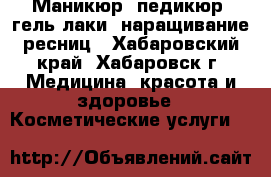 Маникюр, педикюр, гель лаки, наращивание ресниц - Хабаровский край, Хабаровск г. Медицина, красота и здоровье » Косметические услуги   